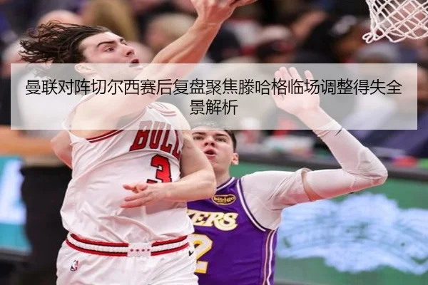 曼联对阵切尔西赛后复盘聚焦滕哈格临场调整得失全景解析