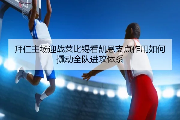 拜仁主场迎战莱比锡看凯恩支点作用如何撬动全队进攻体系